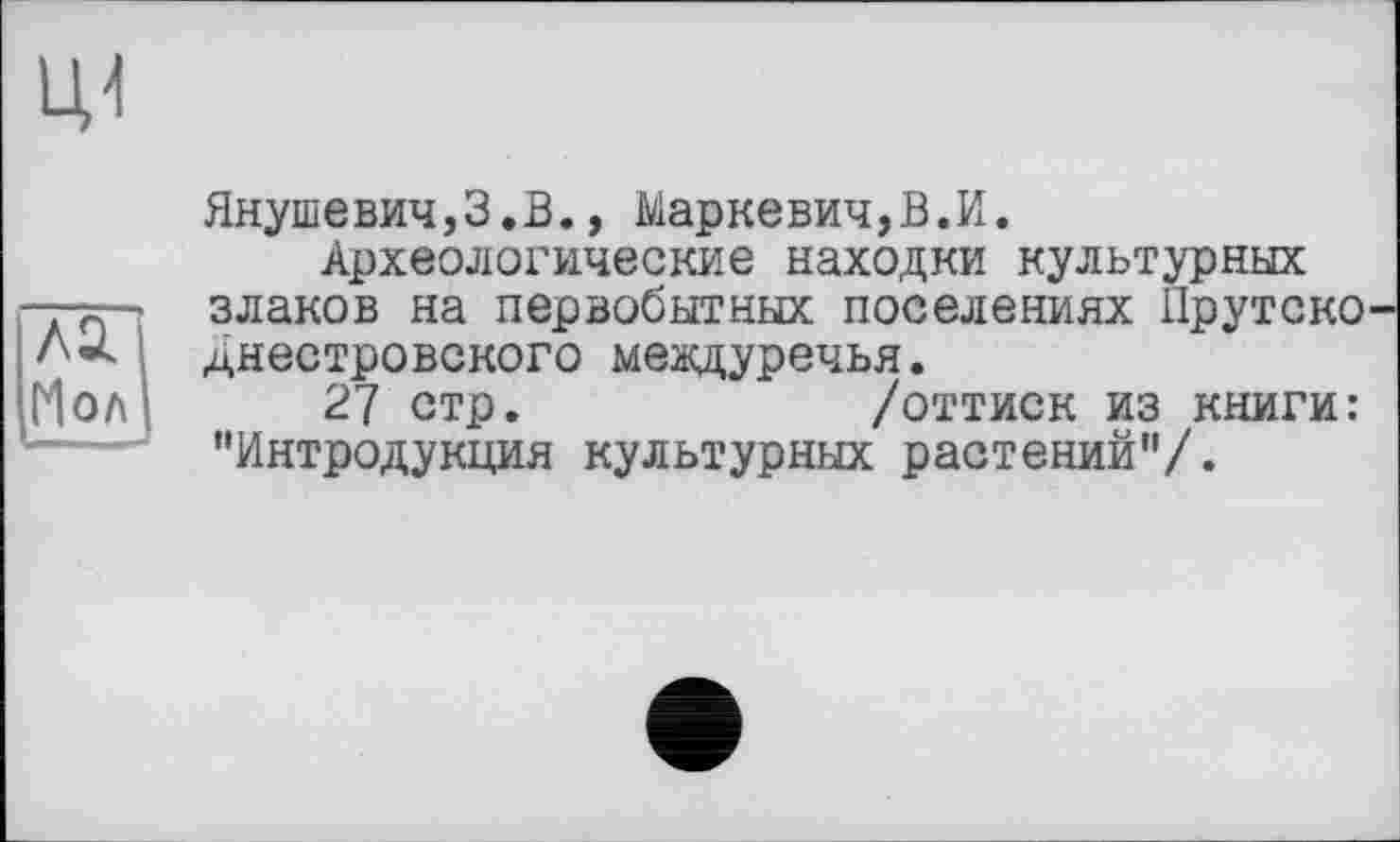 ﻿Мол J
Янушевич,З.В., Маркевич,В.И.
Археологические находки культурных злаков на первобытных поселениях Прутско-днестровского междуречья.
27 стр.	/оттиск из книги:
"Интродукция культурных растений"/.